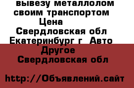 вывезу металлолом своим транспортом › Цена ­ 500 - Свердловская обл., Екатеринбург г. Авто » Другое   . Свердловская обл.